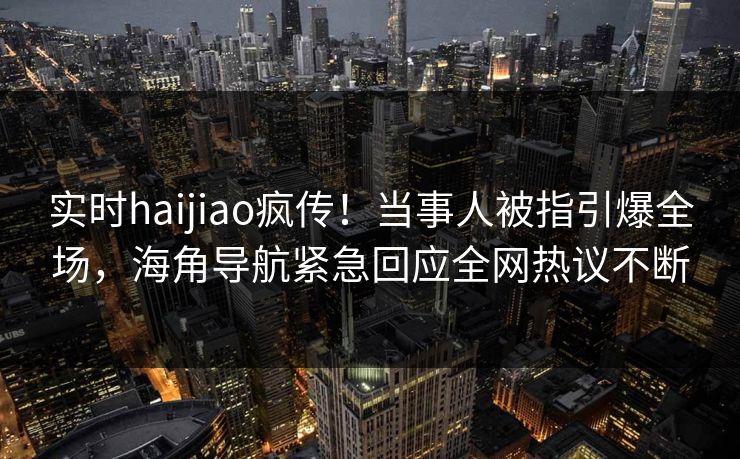 实时haijiao疯传！当事人被指引爆全场，海角导航紧急回应全网热议不断
