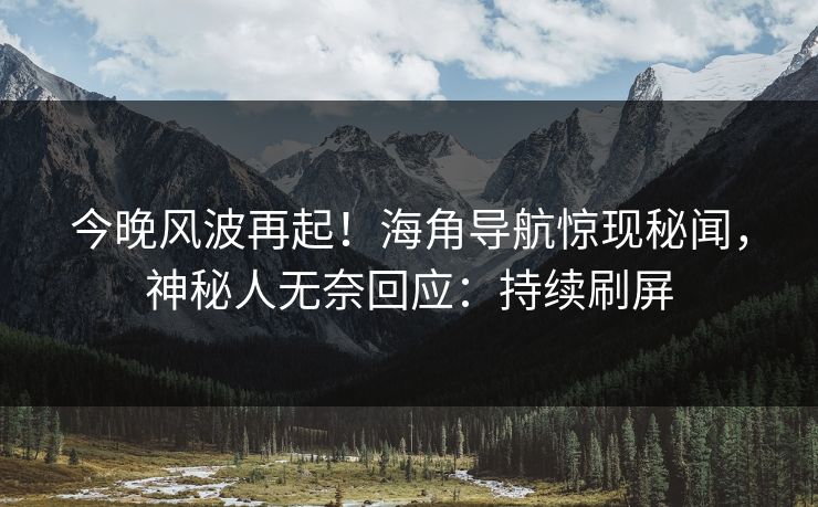 今晚风波再起！海角导航惊现秘闻，神秘人无奈回应：持续刷屏
