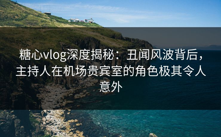 糖心vlog深度揭秘：丑闻风波背后，主持人在机场贵宾室的角色极其令人意外