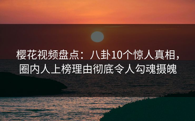 樱花视频盘点：八卦10个惊人真相，圈内人上榜理由彻底令人勾魂摄魄