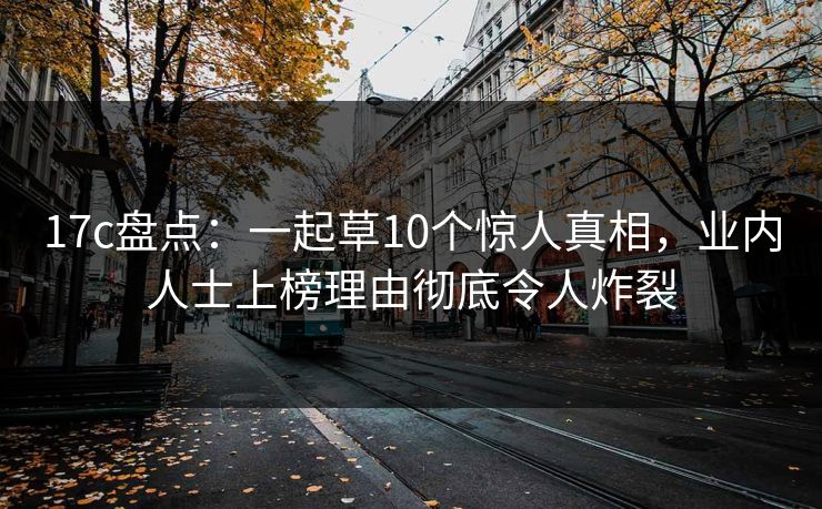 17c盘点:一起草10个惊人真相,业内人士上榜理由彻底令人炸裂 17c盘点:一起草10个惊人真相,业内人士上榜理由彻底令人炸裂