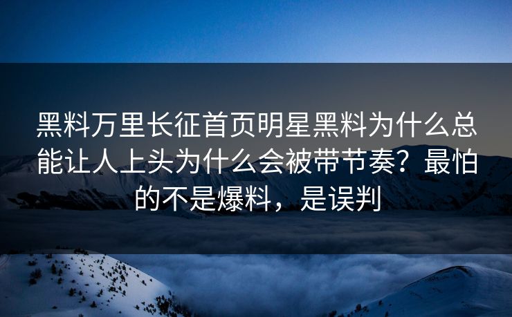 黑料万里长征首页明星黑料为什么总能让人上头为什么会被带节奏？最怕的不是爆料，是误判