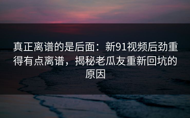 真正离谱的是后面：新91视频后劲重得有点离谱，揭秘老瓜友重新回坑的原因