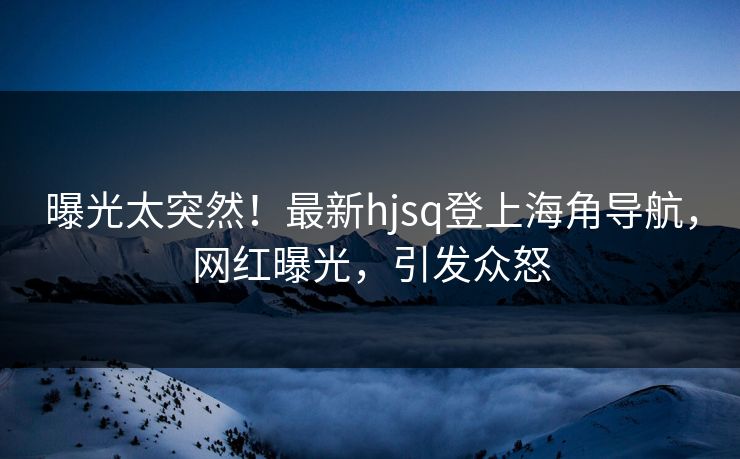 曝光太突然！最新hjsq登上海角导航，网红曝光，引发众怒