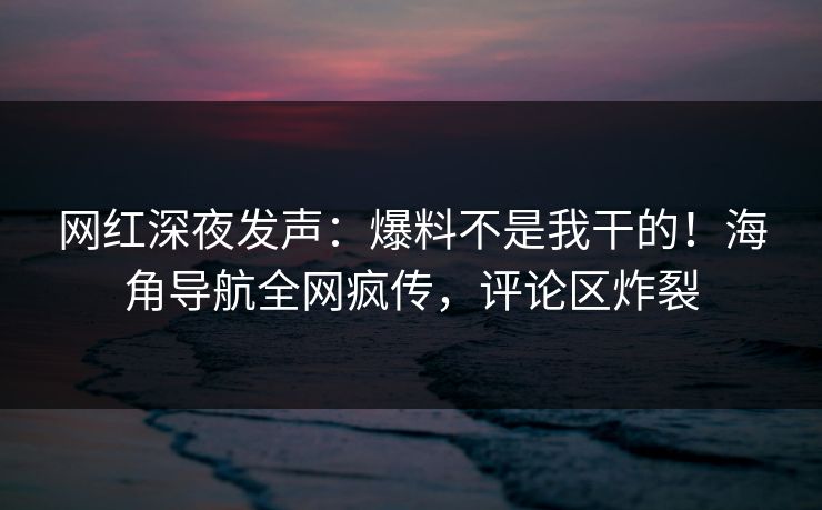 网红深夜发声：爆料不是我干的！海角导航全网疯传，评论区炸裂