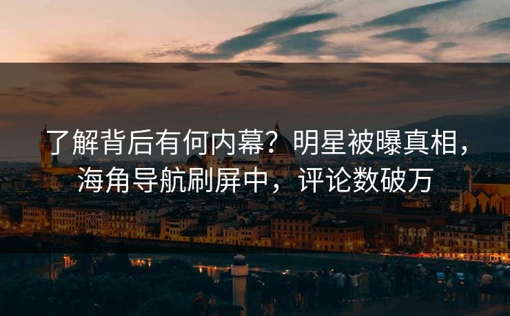 了解背后有何内幕？明星被曝真相，海角导航刷屏中，评论数破万