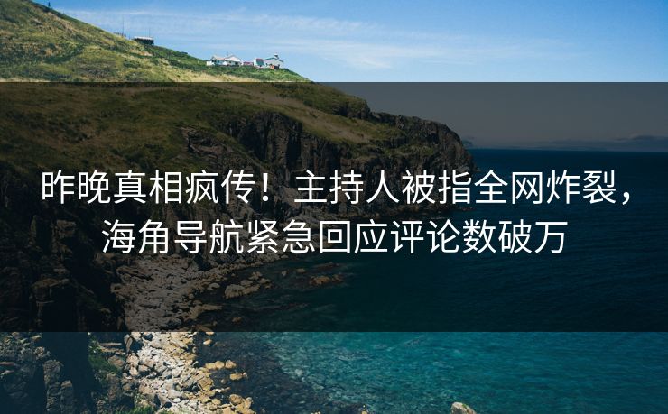 昨晚真相疯传！主持人被指全网炸裂，海角导航紧急回应评论数破万
