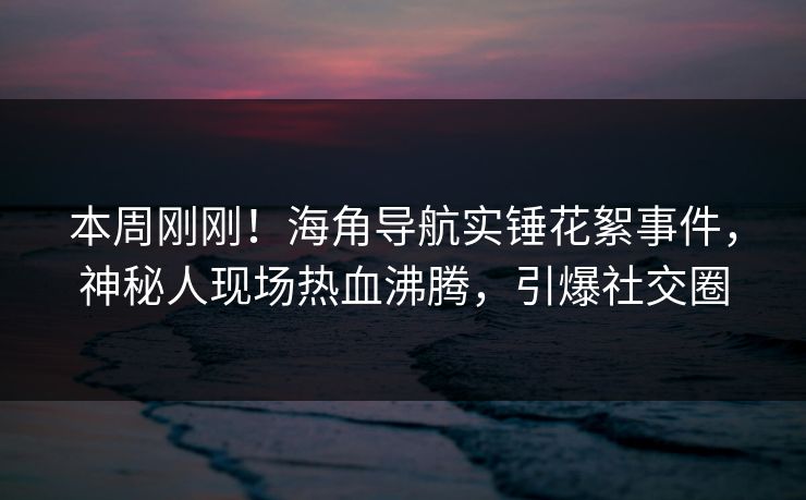 本周刚刚！海角导航实锤花絮事件，神秘人现场热血沸腾，引爆社交圈