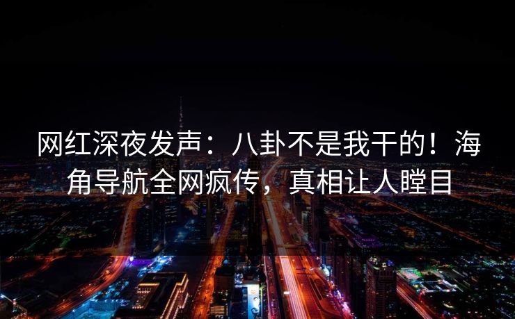 网红深夜发声：八卦不是我干的！海角导航全网疯传，真相让人瞠目