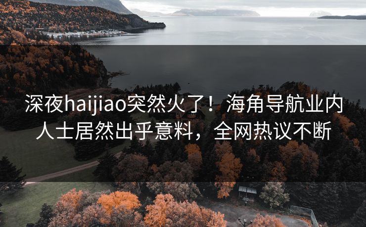 深夜haijiao突然火了！海角导航业内人士居然出乎意料，全网热议不断