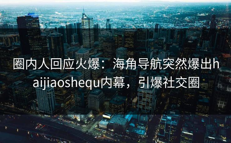 圈内人回应火爆：海角导航突然爆出haijiaoshequ内幕，引爆社交圈