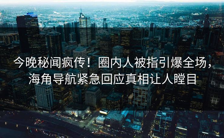 今晚秘闻疯传！圈内人被指引爆全场，海角导航紧急回应真相让人瞠目