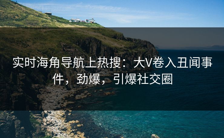 实时海角导航上热搜：大V卷入丑闻事件，劲爆，引爆社交圈