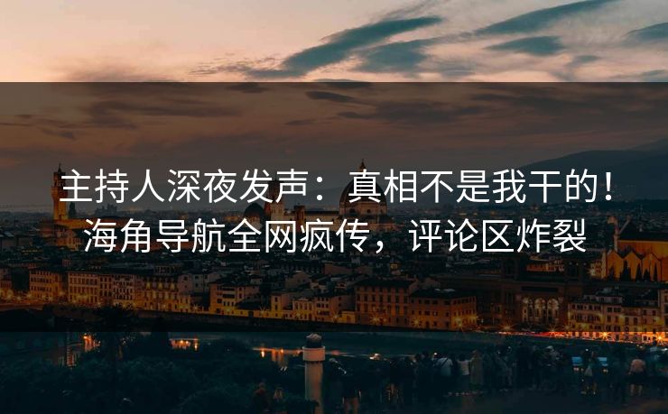 主持人深夜发声：真相不是我干的！海角导航全网疯传，评论区炸裂