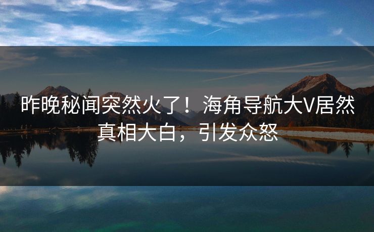 昨晚秘闻突然火了！海角导航大V居然真相大白，引发众怒