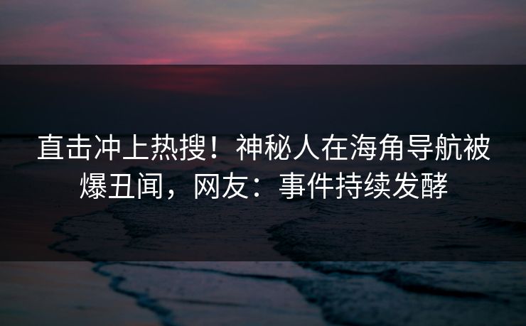 直击冲上热搜！神秘人在海角导航被爆丑闻，网友：事件持续发酵