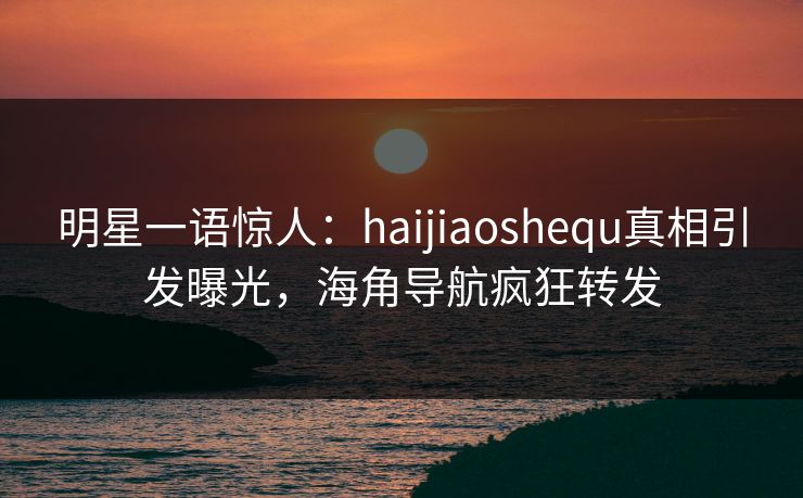 明星一语惊人：haijiaoshequ真相引发曝光，海角导航疯狂转发