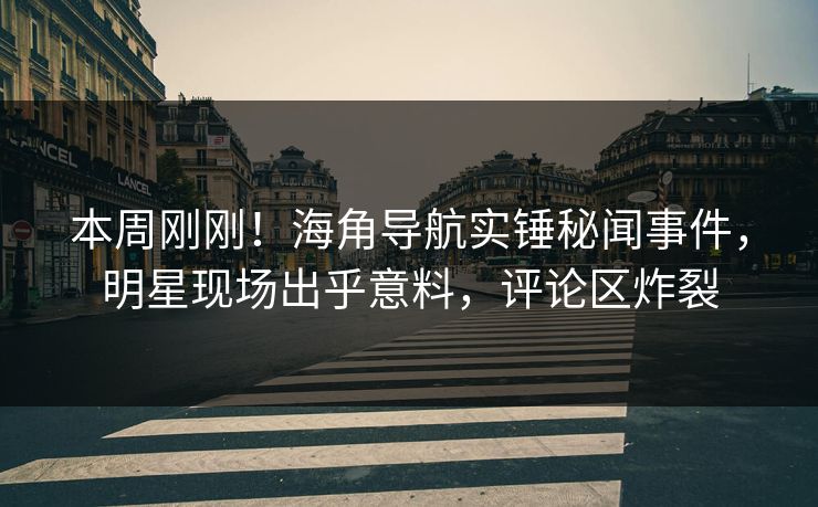 本周刚刚！海角导航实锤秘闻事件，明星现场出乎意料，评论区炸裂
