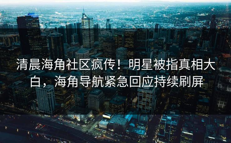 清晨海角社区疯传！明星被指真相大白，海角导航紧急回应持续刷屏