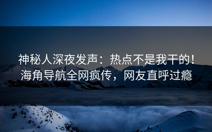 神秘人深夜发声：热点不是我干的！海角导航全网疯传，网友直呼过瘾