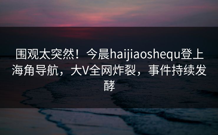 围观太突然！今晨haijiaoshequ登上海角导航，大V全网炸裂，事件持续发酵