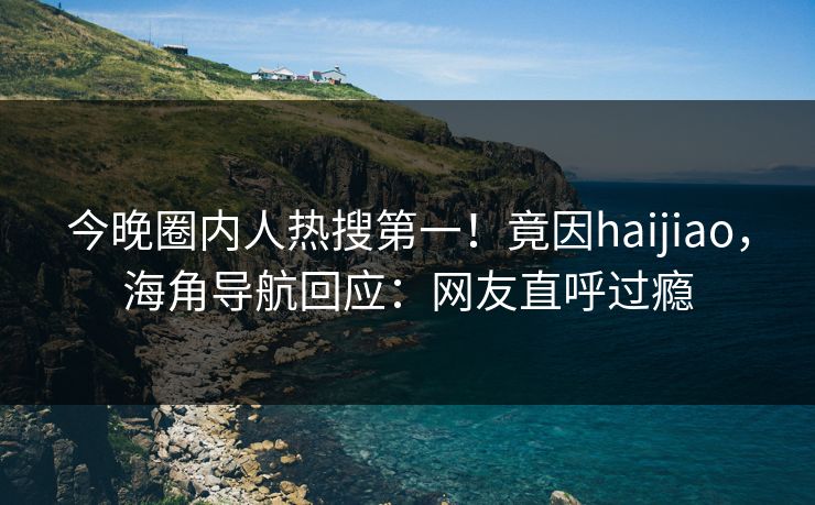 今晚圈内人热搜第一！竟因haijiao，海角导航回应：网友直呼过瘾