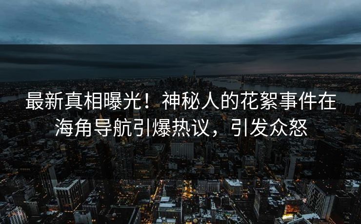 最新真相曝光！神秘人的花絮事件在海角导航引爆热议，引发众怒
