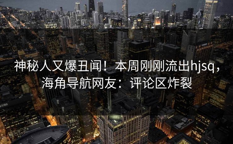 神秘人又爆丑闻！本周刚刚流出hjsq，海角导航网友：评论区炸裂