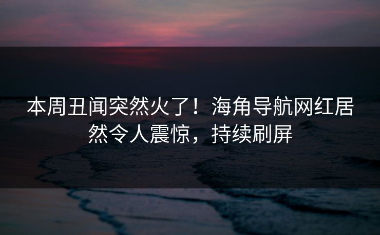 本周丑闻突然火了！海角导航网红居然令人震惊，持续刷屏