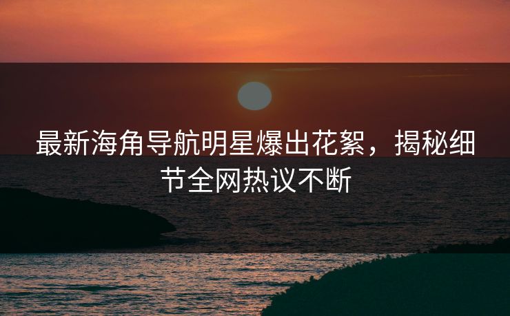 最新海角导航明星爆出花絮，揭秘细节全网热议不断