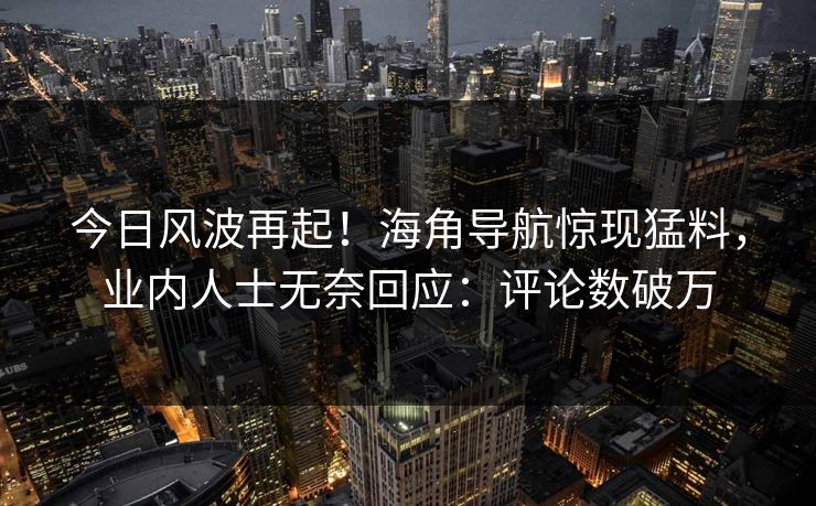 今日风波再起！海角导航惊现猛料，业内人士无奈回应：评论数破万