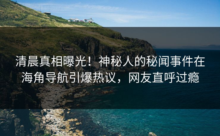 清晨真相曝光！神秘人的秘闻事件在海角导航引爆热议，网友直呼过瘾