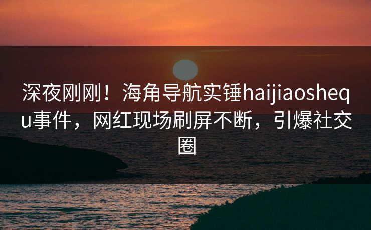 深夜刚刚！海角导航实锤haijiaoshequ事件，网红现场刷屏不断，引爆社交圈