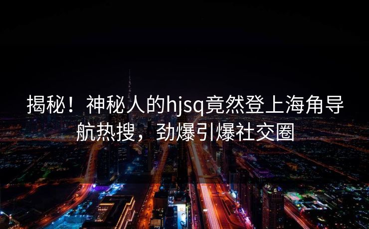 揭秘！神秘人的hjsq竟然登上海角导航热搜，劲爆引爆社交圈