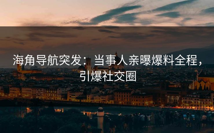 海角导航突发：当事人亲曝爆料全程，引爆社交圈