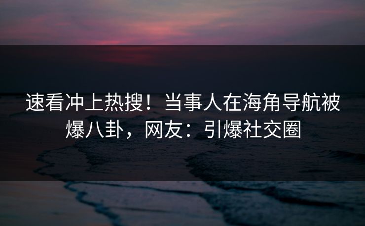 速看冲上热搜！当事人在海角导航被爆八卦，网友：引爆社交圈