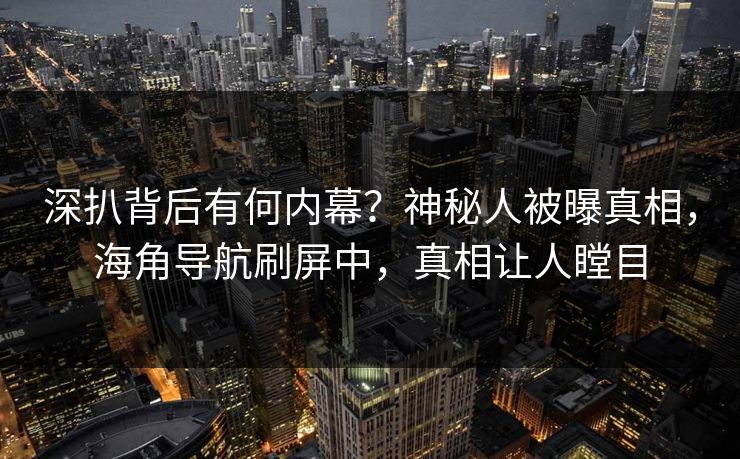 深扒背后有何内幕？神秘人被曝真相，海角导航刷屏中，真相让人瞠目