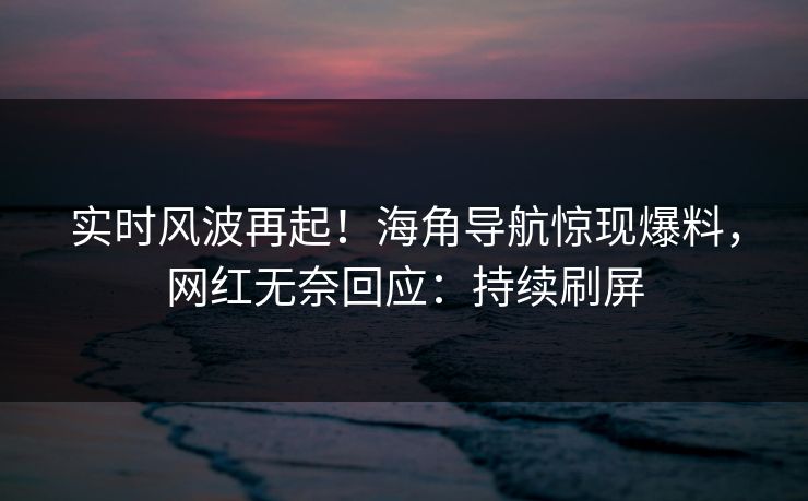 实时风波再起！海角导航惊现爆料，网红无奈回应：持续刷屏