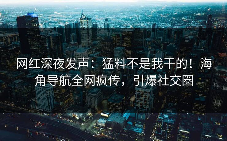 网红深夜发声：猛料不是我干的！海角导航全网疯传，引爆社交圈