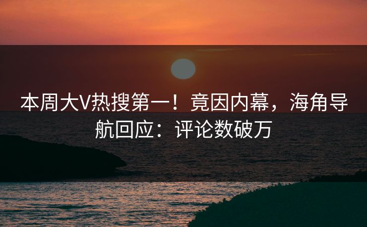 本周大V热搜第一！竟因内幕，海角导航回应：评论数破万