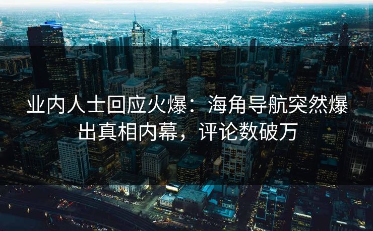 业内人士回应火爆：海角导航突然爆出真相内幕，评论数破万