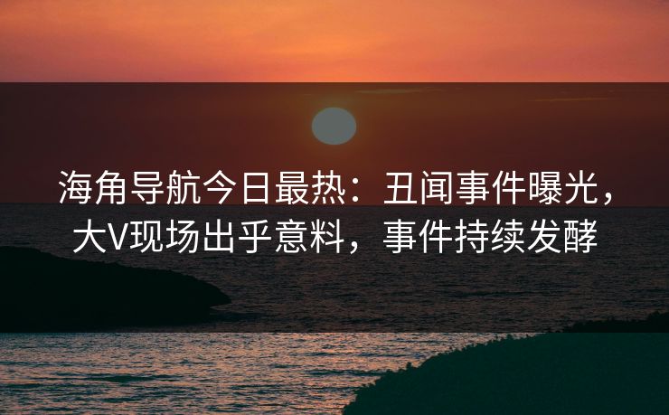 海角导航今日最热：丑闻事件曝光，大V现场出乎意料，事件持续发酵