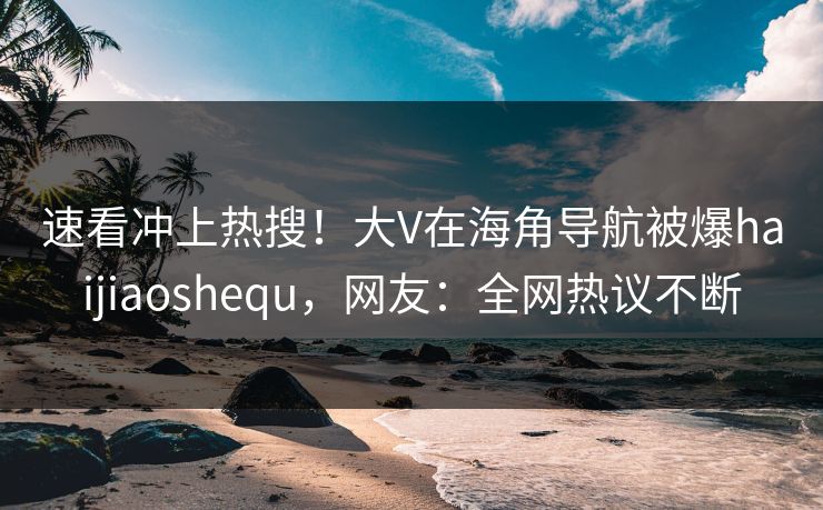 速看冲上热搜！大V在海角导航被爆haijiaoshequ，网友：全网热议不断
