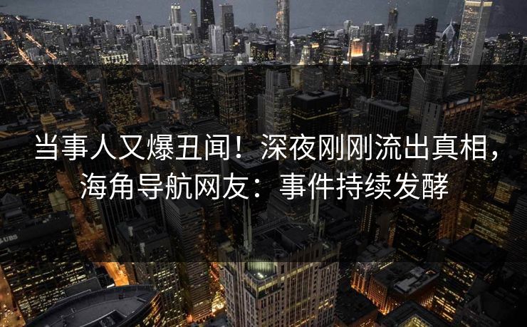 当事人又爆丑闻！深夜刚刚流出真相，海角导航网友：事件持续发酵