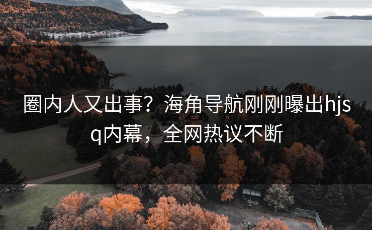 圈内人又出事？海角导航刚刚曝出hjsq内幕，全网热议不断