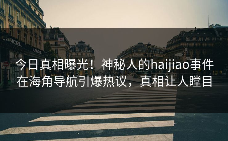 今日真相曝光！神秘人的haijiao事件在海角导航引爆热议，真相让人瞠目