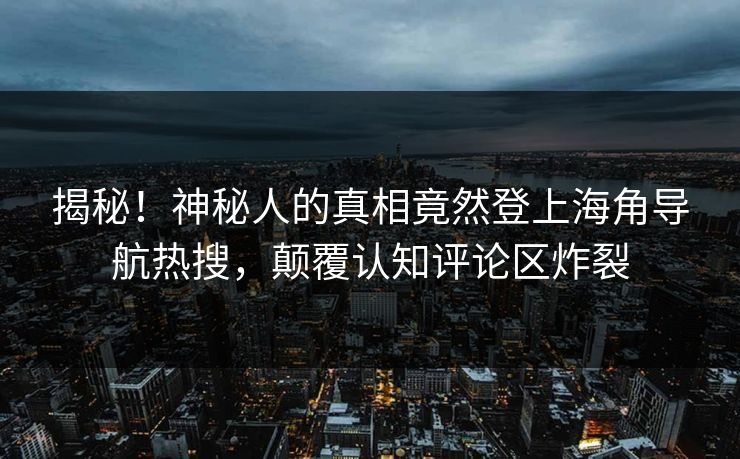 揭秘！神秘人的真相竟然登上海角导航热搜，颠覆认知评论区炸裂