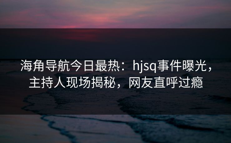 海角导航今日最热：hjsq事件曝光，主持人现场揭秘，网友直呼过瘾