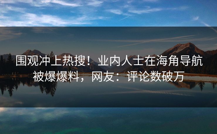 围观冲上热搜！业内人士在海角导航被爆爆料，网友：评论数破万