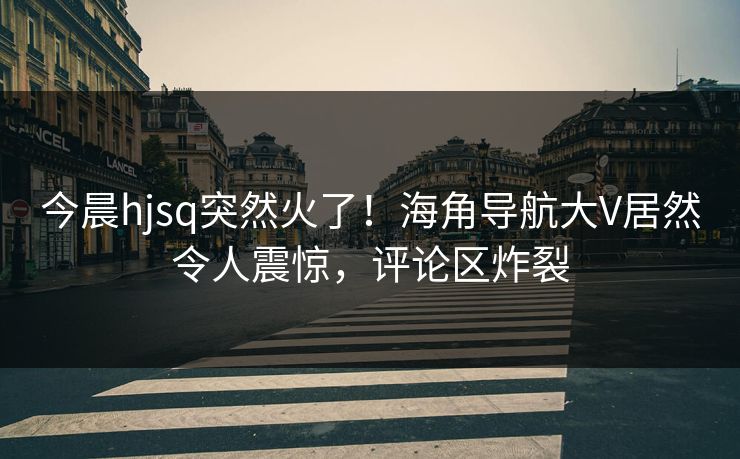 今晨hjsq突然火了！海角导航大V居然令人震惊，评论区炸裂